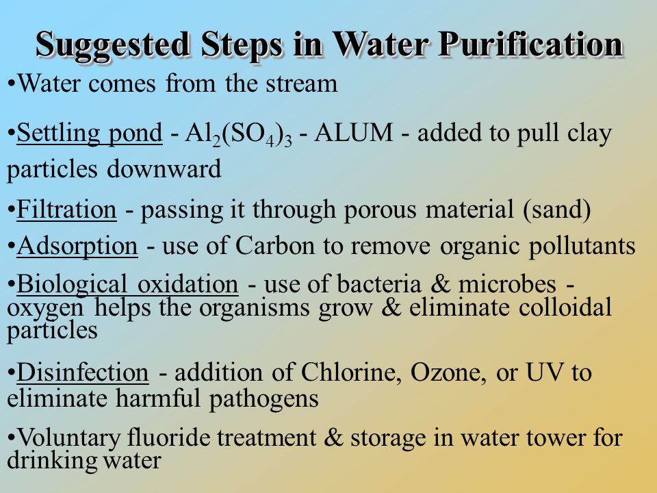 Suggested StepsinWaterPurification Suggested Steps in Water Purification Water comes from the stream Settling pond - Al 2 (SO 4 ) 3 - ALUM - added to pull clay particles downward Filtration - passing it through porous material (sand) Adsorption - use of Carbon to remove organic pollutants Biological oxidation - use of bacteria & microbes - oxygen helps the organisms grow & eliminate colloidal particles Disinfection - addition of Chlorine, Ozone, or UV to eliminate harmful pathogens Voluntary fluoride treatment & storage in water tower for drinking water