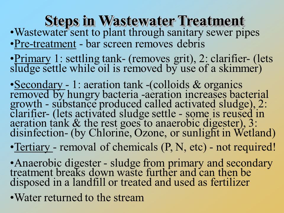 StepsinWastewaterTreatment Steps in Wastewater Treatment Wastewater sent to plant through sanitary sewer pipes Pre-treatment - bar screen removes debris Primary 1: settling tank- (removes grit), 2: clarifier- (lets sludge settle while oil is removed by use of a skimmer) Secondary - 1: aeration tank -(colloids & organics removed by hungry bacteria -aeration increases bacterial growth - substance produced called activated sludge), 2: clarifier- (lets activated sludge settle - some is reused in aeration tank & the rest goes to anaerobic digester), 3: disinfection- (by Chlorine, Ozone, or sunlight in Wetland) Tertiary - removal of chemicals (P, N, etc) - not required.
