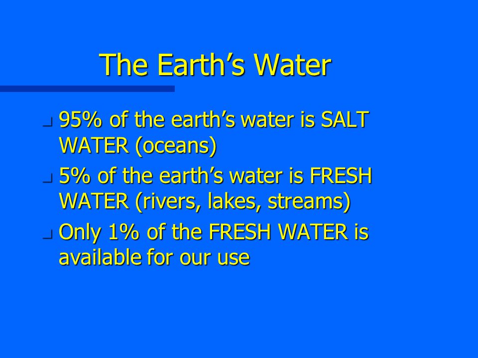 The Earth’s Water n 95% of the earth’s water is SALT WATER (oceans) n 5% of the earth’s water is FRESH WATER (rivers, lakes, streams) n Only 1% of the FRESH WATER is available for our use