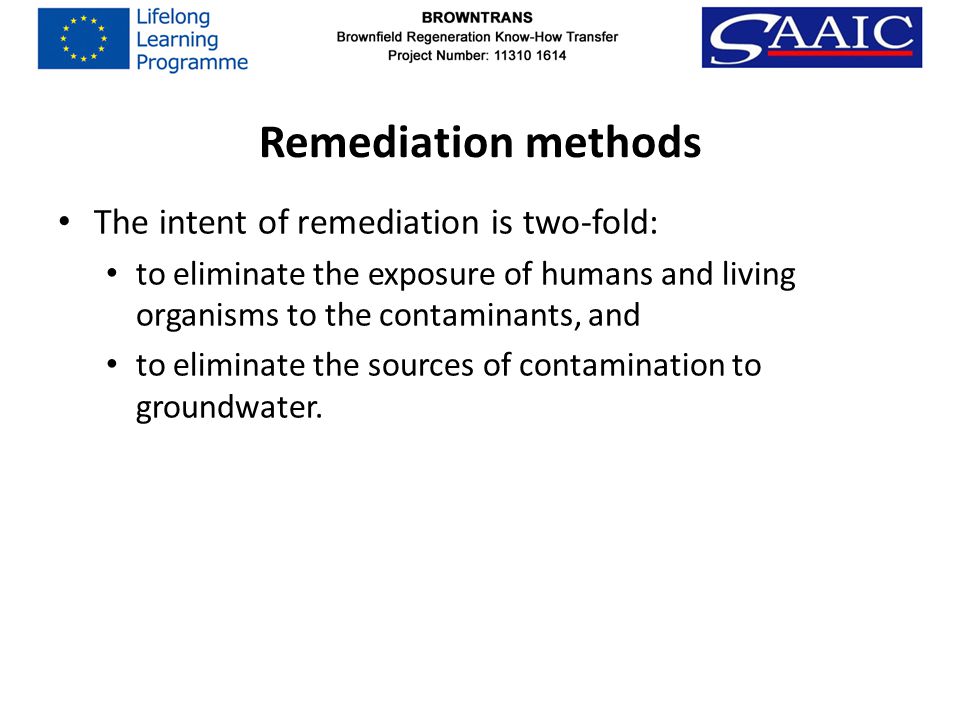 Remediation methods The intent of remediation is two-fold: to eliminate the exposure of humans and living organisms to the contaminants, and to eliminate the sources of contamination to groundwater.