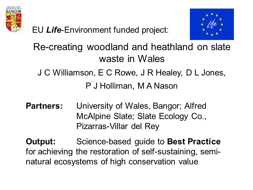 EU Life-Environment funded project: Re-creating woodland and heathland on slate waste in Wales J C Williamson, E C Rowe, J R Healey, D L Jones, P J Holliman, M A Nason Partners: University of Wales, Bangor; Alfred McAlpine Slate; Slate Ecology Co., Pizarras-Villar del Rey Output:Science-based guide to Best Practice for achieving the restoration of self-sustaining, semi- natural ecosystems of high conservation value