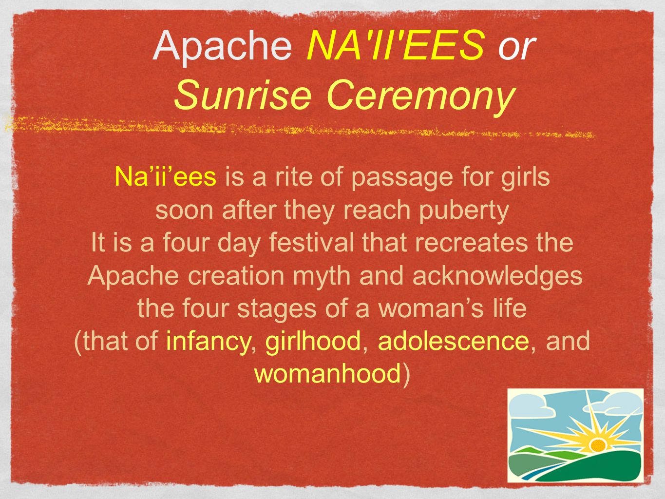 Apache NA II EES or Sunrise Ceremony Na’ii’ees is a rite of passage for girls soon after they reach puberty It is a four day festival that recreates the Apache creation myth and acknowledges the four stages of a woman’s life (that of infancy, girlhood, adolescence, and womanhood)