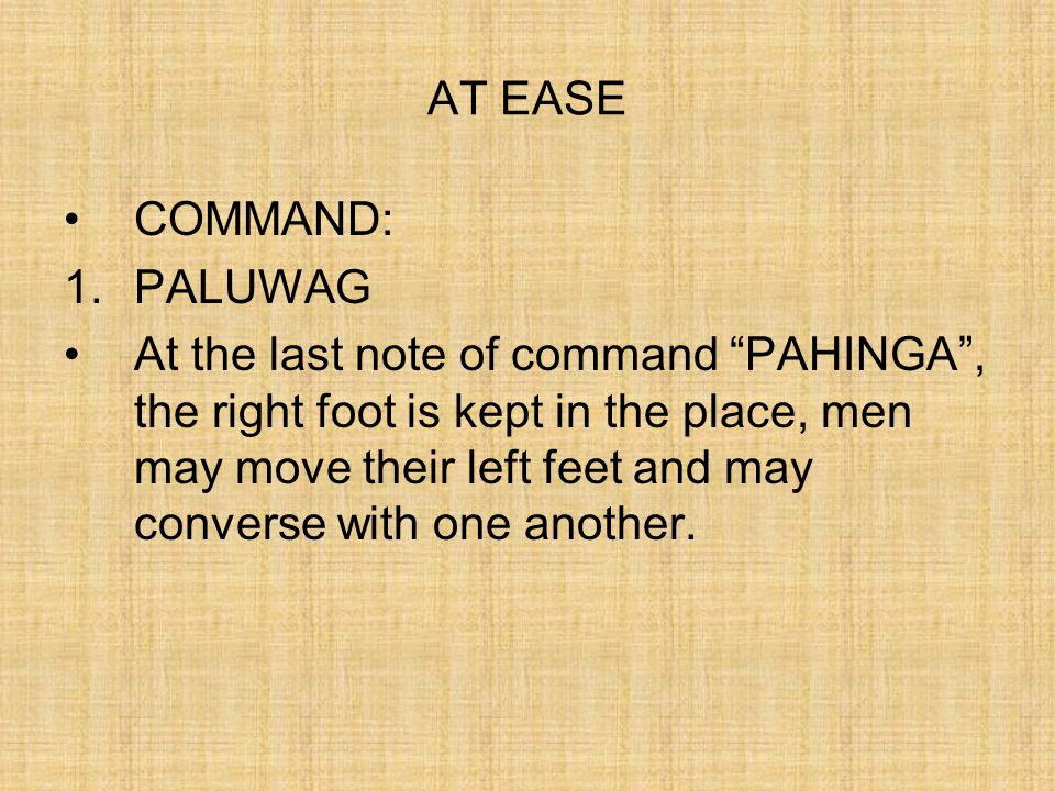 STAND AT EASE COMMAND: 1.Tindig 2.Paluwag At the command of execution PALUWAG , assume the position of the parade rest, then turn head and eyes smartly toward the commander.