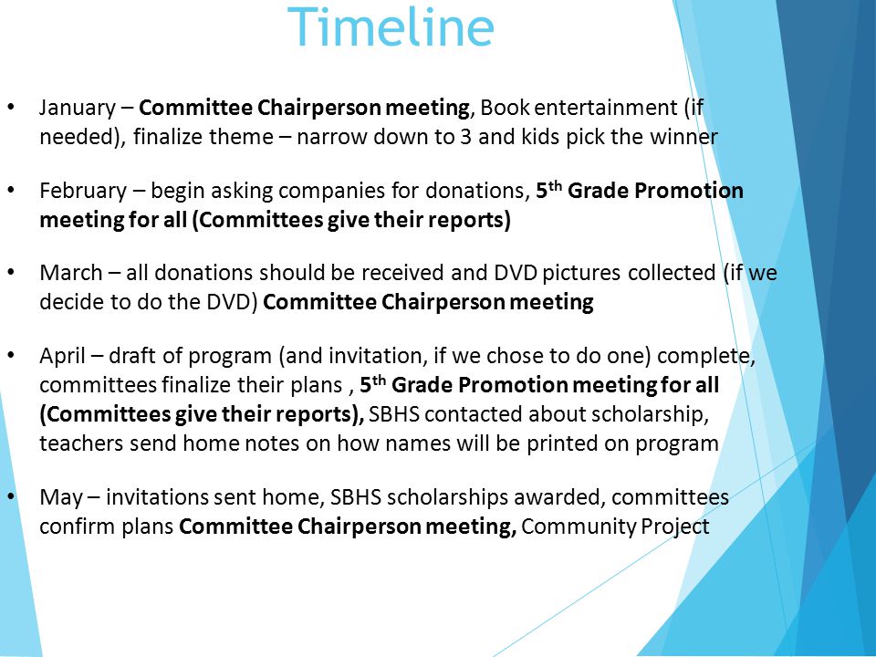 Timeline January – Committee Chairperson meeting, Book entertainment (if needed), finalize theme – narrow down to 3 and kids pick the winner February – begin asking companies for donations, 5 th Grade Promotion meeting for all (Committees give their reports) March – all donations should be received and DVD pictures collected (if we decide to do the DVD) Committee Chairperson meeting April – draft of program (and invitation, if we chose to do one) complete, committees finalize their plans, 5 th Grade Promotion meeting for all (Committees give their reports), SBHS contacted about scholarship, teachers send home notes on how names will be printed on program May – invitations sent home, SBHS scholarships awarded, committees confirm plans Committee Chairperson meeting, Community Project