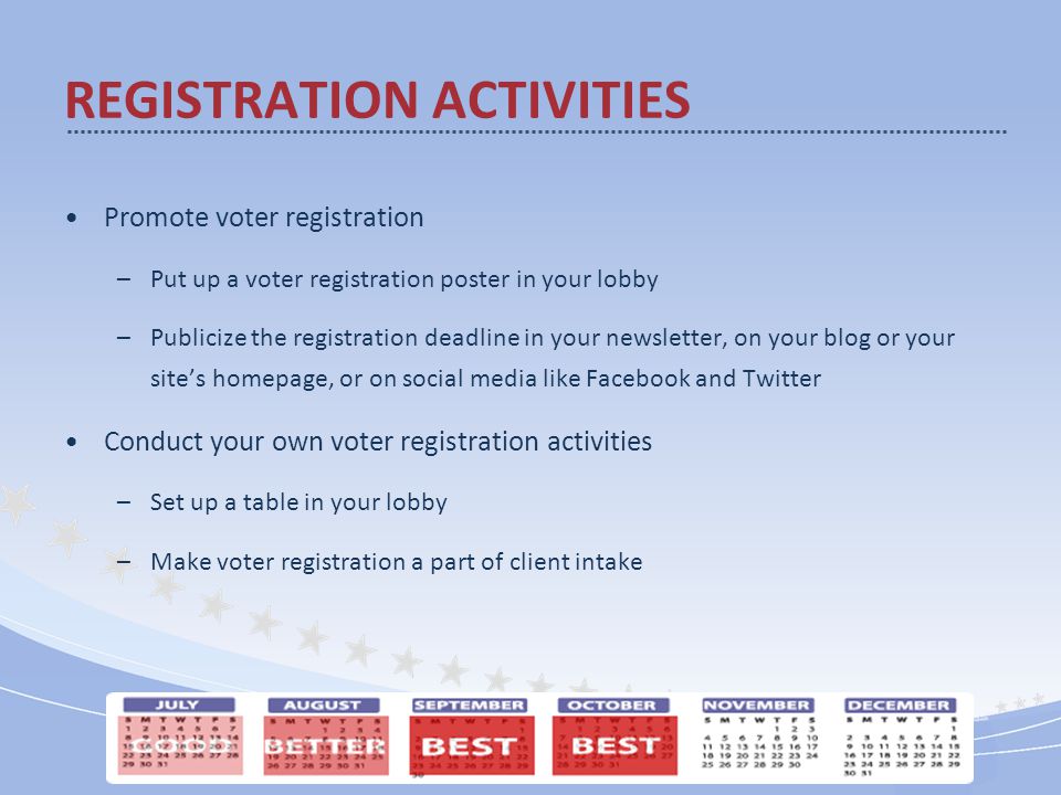 Promote voter registration –Put up a voter registration poster in your lobby –Publicize the registration deadline in your newsletter, on your blog or your site’s homepage, or on social media like Facebook and Twitter Conduct your own voter registration activities –Set up a table in your lobby –Make voter registration a part of client intake REGISTRATION ACTIVITIES