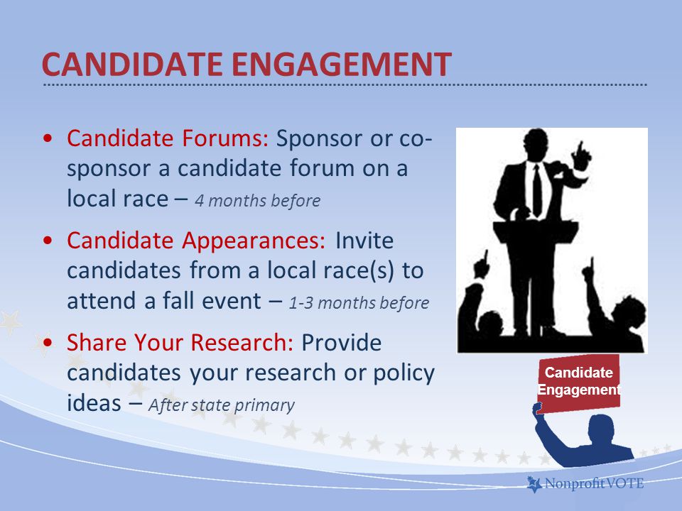Candidate Forums: Sponsor or co- sponsor a candidate forum on a local race – 4 months before Candidate Appearances: Invite candidates from a local race(s) to attend a fall event – 1-3 months before Share Your Research: Provide candidates your research or policy ideas – After state primary CANDIDATE ENGAGEMENT Candidate Engagement