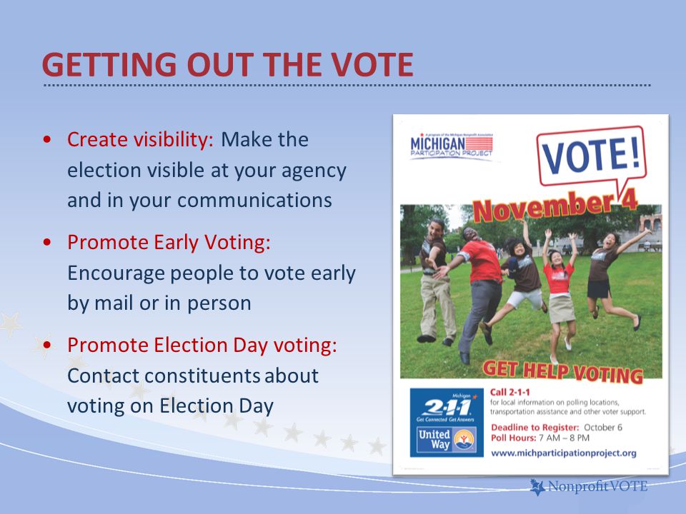 Create visibility: Make the election visible at your agency and in your communications Promote Early Voting: Encourage people to vote early by mail or in person Promote Election Day voting: Contact constituents about voting on Election Day GETTING OUT THE VOTE GOTV