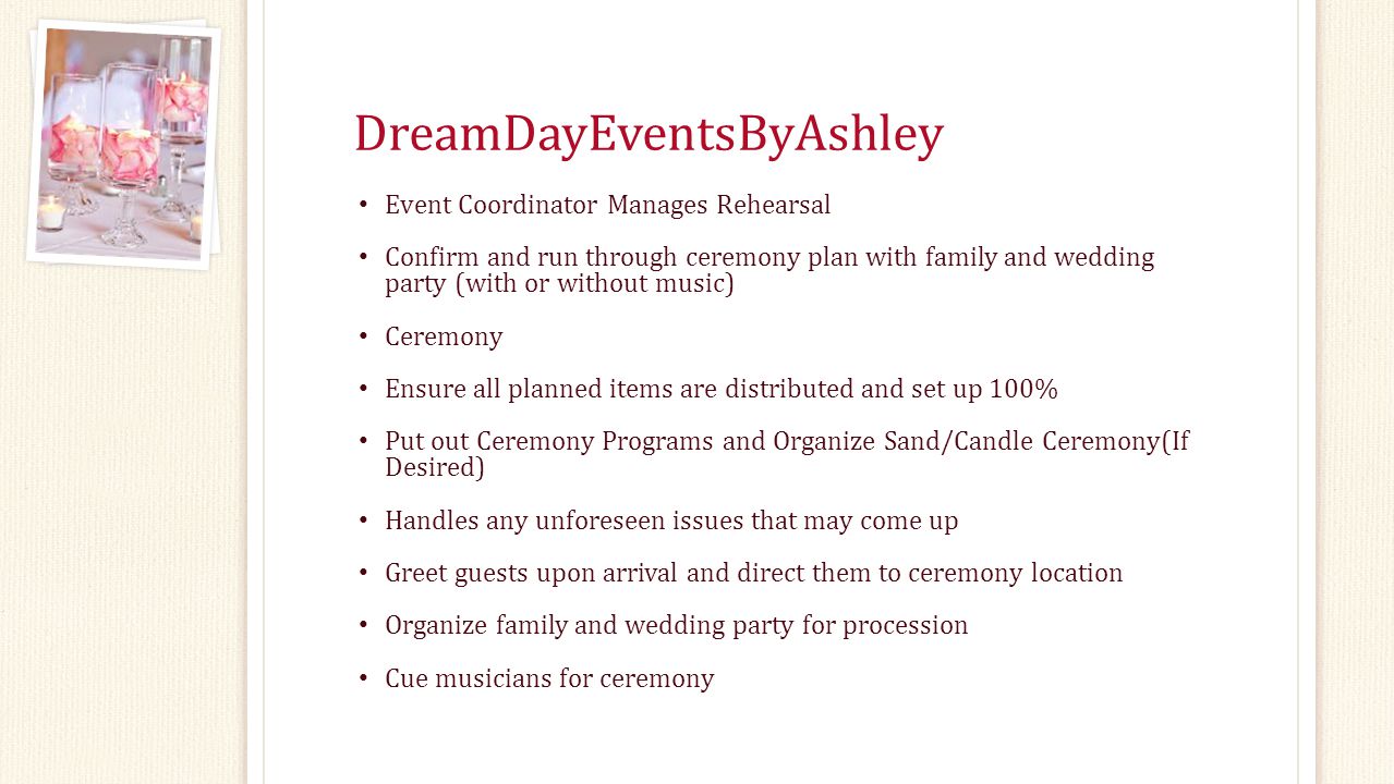 DreamDayEventsByAshley Event Coordinator Manages Rehearsal Confirm and run through ceremony plan with family and wedding party (with or without music) Ceremony Ensure all planned items are distributed and set up 100% Put out Ceremony Programs and Organize Sand/Candle Ceremony(If Desired) Handles any unforeseen issues that may come up Greet guests upon arrival and direct them to ceremony location Organize family and wedding party for procession Cue musicians for ceremony