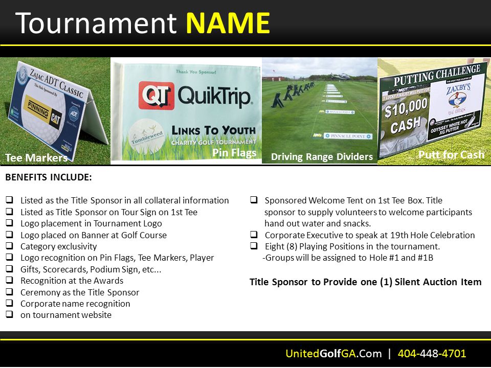Tournament NAME BENEFITS INCLUDE:  Listed as the Title Sponsor in all collateral information  Listed as Title Sponsor on Tour Sign on 1st Tee  Logo placement in Tournament Logo  Logo placed on Banner at Golf Course  Category exclusivity  Logo recognition on Pin Flags, Tee Markers, Player  Gifts, Scorecards, Podium Sign, etc...