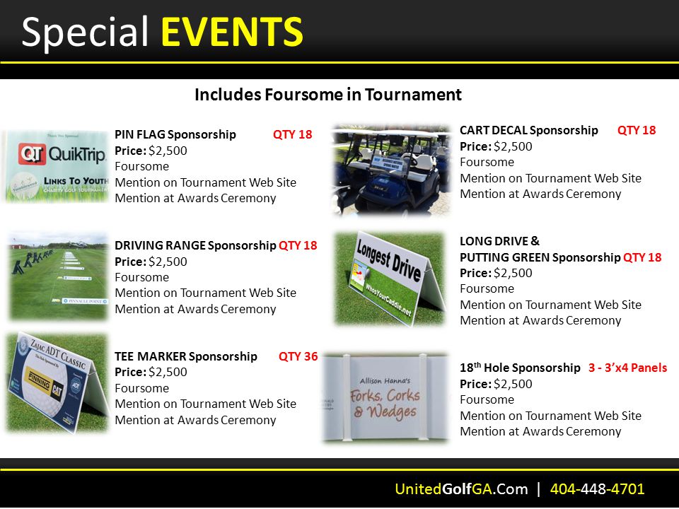 Special EVENTS Includes Foursome in Tournament UnitedGolfGA.Com | PIN FLAG Sponsorship QTY 18 Price: $2,500 Foursome Mention on Tournament Web Site Mention at Awards Ceremony DRIVING RANGE Sponsorship QTY 18 Price: $2,500 Foursome Mention on Tournament Web Site Mention at Awards Ceremony TEE MARKER Sponsorship QTY 36 Price: $2,500 Foursome Mention on Tournament Web Site Mention at Awards Ceremony CART DECAL Sponsorship QTY 18 Price: $2,500 Foursome Mention on Tournament Web Site Mention at Awards Ceremony LONG DRIVE & PUTTING GREEN Sponsorship QTY 18 Price: $2,500 Foursome Mention on Tournament Web Site Mention at Awards Ceremony 18 th Hole Sponsorship 3 - 3’x4 Panels Price: $2,500 Foursome Mention on Tournament Web Site Mention at Awards Ceremony