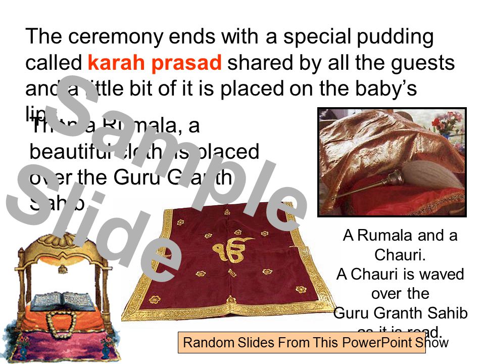 The ceremony ends with a special pudding called karah prasad shared by all the guests and a little bit of it is placed on the baby’s lips.