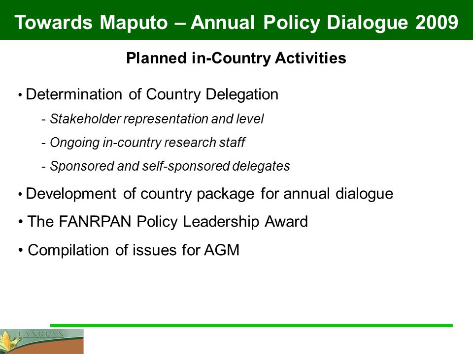 Towards Maputo – Annual Policy Dialogue 2009 Planned in-Country Activities Determination of Country Delegation - Stakeholder representation and level - Ongoing in-country research staff - Sponsored and self-sponsored delegates Development of country package for annual dialogue The FANRPAN Policy Leadership Award Compilation of issues for AGM