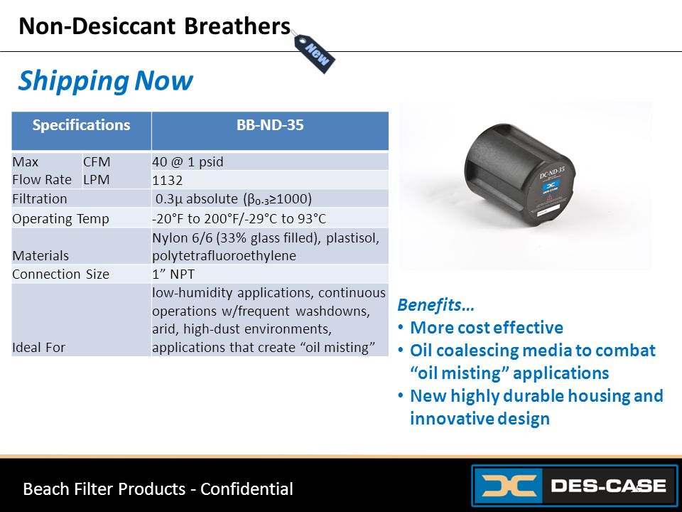Non-Desiccant Breathers Shipping Now SpecificationsBB-ND-35 Max Flow Rate CFM LPM 1 psid 1132 Filtration 0.3µ absolute (β₀.₃≥1000) Operating Temp-20°F to 200°F/-29°C to 93°C Materials Nylon 6/6 (33% glass filled), plastisol, polytetrafluoroethylene Connection Size1 NPT Ideal For low-humidity applications, continuous operations w/frequent washdowns, arid, high-dust environments, applications that create oil misting Benefits… More cost effective Oil coalescing media to combat oil misting applications New highly durable housing and innovative design Beach Filter Products - Confidential 16