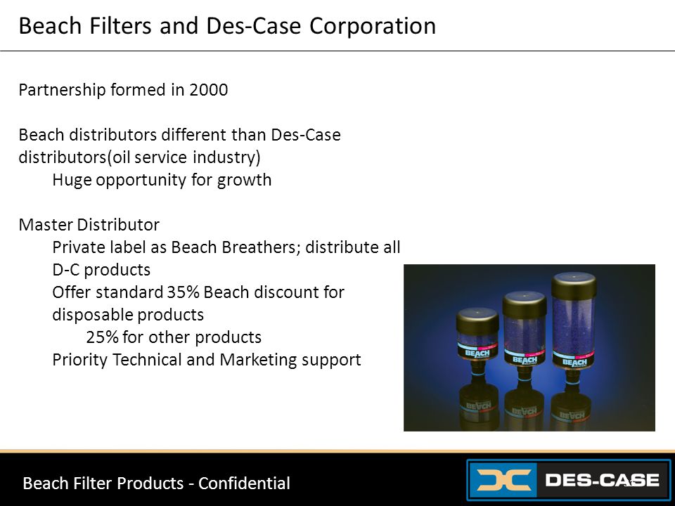 Beach Filters and Des-Case Corporation Beach Filter Products - Confidential 31 Partnership formed in 2000 Beach distributors different than Des-Case distributors(oil service industry) Huge opportunity for growth Master Distributor Private label as Beach Breathers; distribute all D-C products Offer standard 35% Beach discount for disposable products 25% for other products Priority Technical and Marketing support