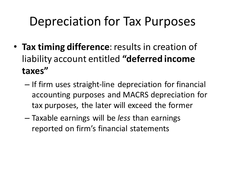 Depreciation for Tax Purposes Tax timing difference: results in creation of liability account entitled deferred income taxes – If firm uses straight-line depreciation for financial accounting purposes and MACRS depreciation for tax purposes, the later will exceed the former – Taxable earnings will be less than earnings reported on firm’s financial statements