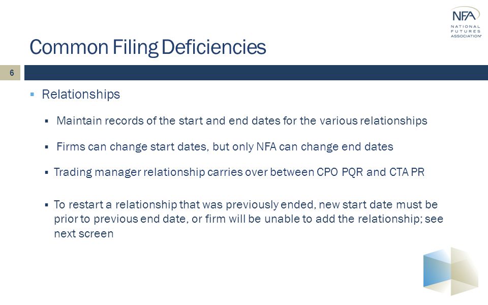 6  Relationships  Maintain records of the start and end dates for the various relationships  Firms can change start dates, but only NFA can change end dates  Trading manager relationship carries over between CPO PQR and CTA PR  To restart a relationship that was previously ended, new start date must be prior to previous end date, or firm will be unable to add the relationship; see next screen Common Filing Deficiencies