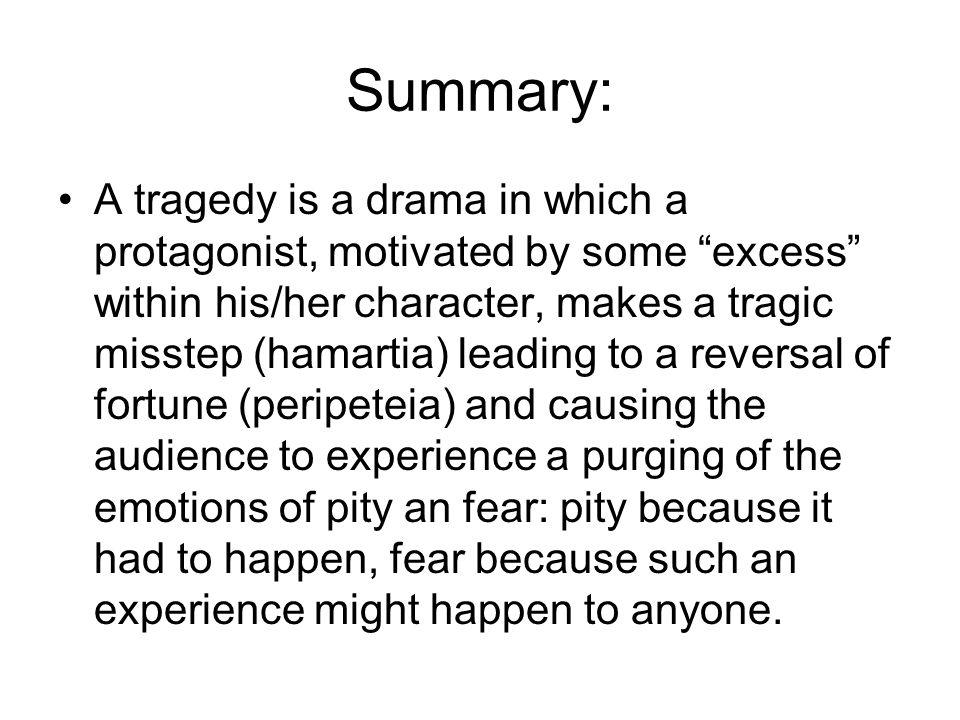 Summary: A tragedy is a drama in which a protagonist, motivated by some excess within his/her character, makes a tragic misstep (hamartia) leading to a reversal of fortune (peripeteia) and causing the audience to experience a purging of the emotions of pity an fear: pity because it had to happen, fear because such an experience might happen to anyone.