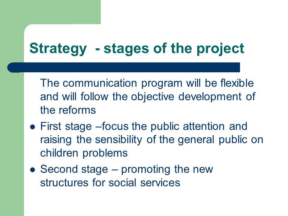 Strategy - stages of the project The communication program will be flexible and will follow the objective development of the reforms First stage –focus the public attention and raising the sensibility of the general public on children problems Second stage – promoting the new structures for social services