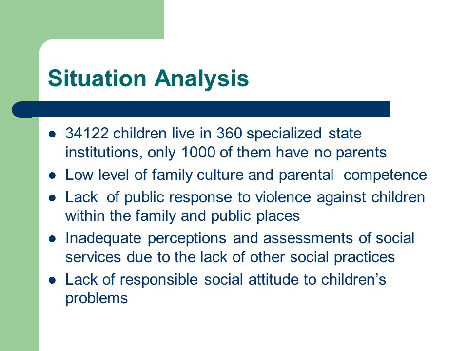 Situation Analysis children live in 360 specialized state institutions, only 1000 of them have no parents Low level of family culture and parental competence Lack of public response to violence against children within the family and public places Inadequate perceptions and assessments of social services due to the lack of other social practices Lack of responsible social attitude to children’s problems