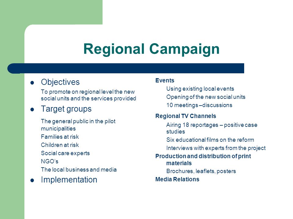 Regional Campaign Objectives To promote on regional level the new social units and the services provided Target groups The general public in the pilot municipalities Families at risk Children at risk Social care experts NGO’s The local business and media Implementation Events Using existing local events Opening of the new social units 10 meetings –discussions Regional TV Channels Airing 18 reportages – positive case studies Six educational films on the reform Interviews with experts from the project Production and distribution of print materials Brochures, leaflets, posters Media Relations