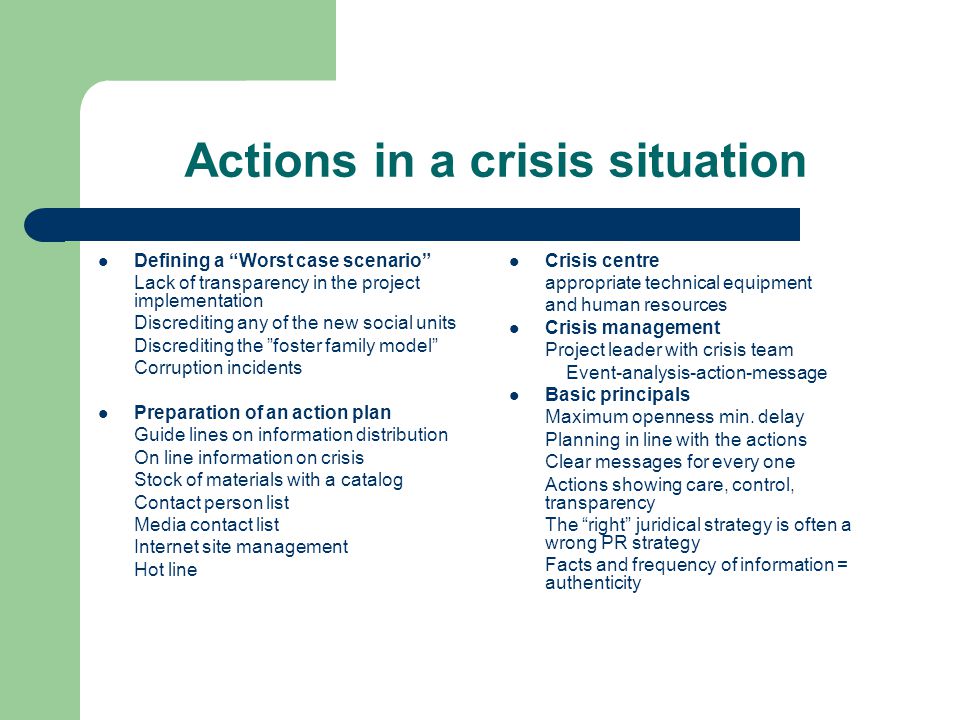 Actions in a crisis situation Defining a Worst case scenario Lack of transparency in the project implementation Discrediting any of the new social units Discrediting the foster family model Corruption incidents Preparation of an action plan Guide lines on information distribution On line information on crisis Stock of materials with a catalog Contact person list Media contact list Internet site management Hot line Crisis centre appropriate technical equipment and human resources Crisis management Project leader with crisis team Event-analysis-action-message Basic principals Maximum openness min.