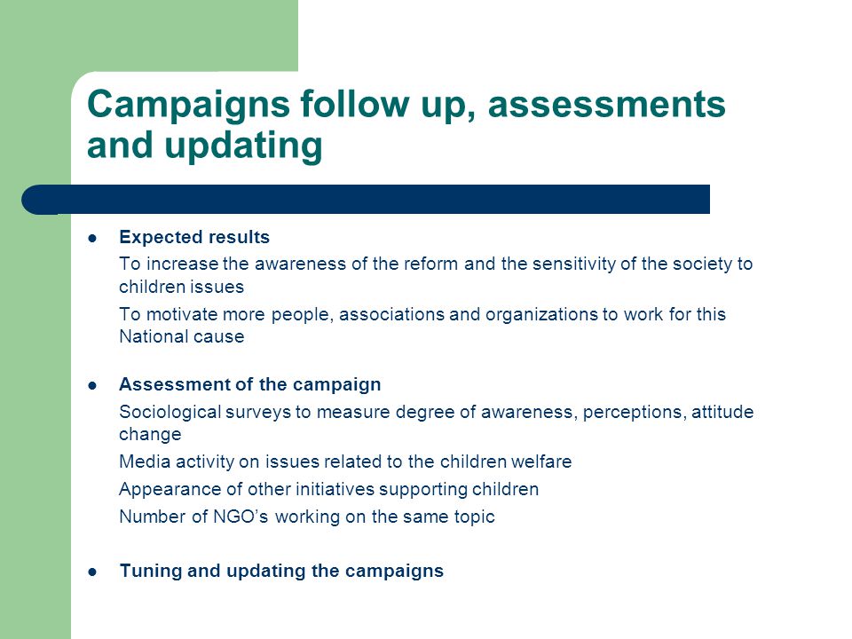 Campaigns follow up, assessments and updating Expected results To increase the awareness of the reform and the sensitivity of the society to children issues To motivate more people, associations and organizations to work for this National cause Assessment of the campaign Sociological surveys to measure degree of awareness, perceptions, attitude change Media activity on issues related to the children welfare Appearance of other initiatives supporting children Number of NGO’s working on the same topic Tuning and updating the campaigns