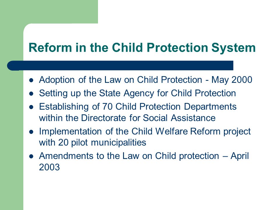 Reform in the Child Protection System Adoption of the Law on Child Protection - May 2000 Setting up the State Agency for Child Protection Establishing of 70 Child Protection Departments within the Directorate for Social Assistance Implementation of the Child Welfare Reform project with 20 pilot municipalities Amendments to the Law on Child protection – April 2003