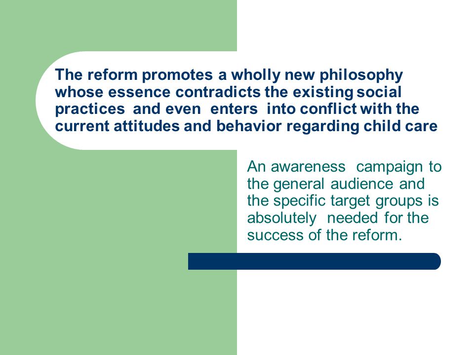 The reform promotes a wholly new philosophy whose essence contradicts the existing social practices and even enters into conflict with the current attitudes and behavior regarding child care An awareness campaign to the general audience and the specific target groups is absolutely needed for the success of the reform.