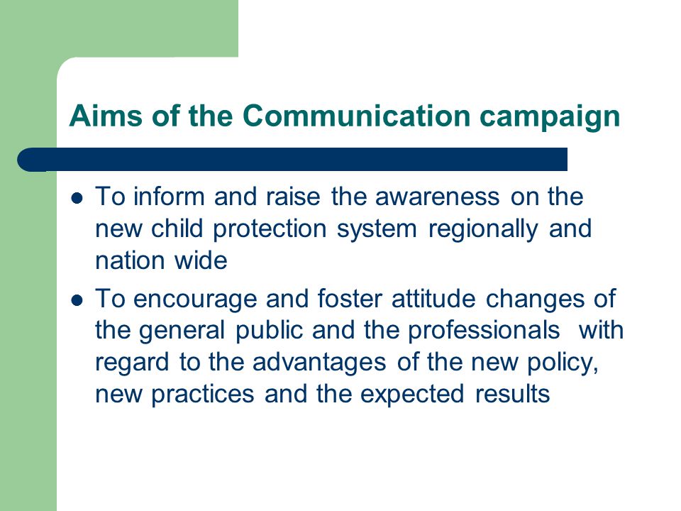 Aims of the Communication campaign To inform and raise the awareness on the new child protection system regionally and nation wide To encourage and foster attitude changes of the general public and the professionals with regard to the advantages of the new policy, new practices and the expected results