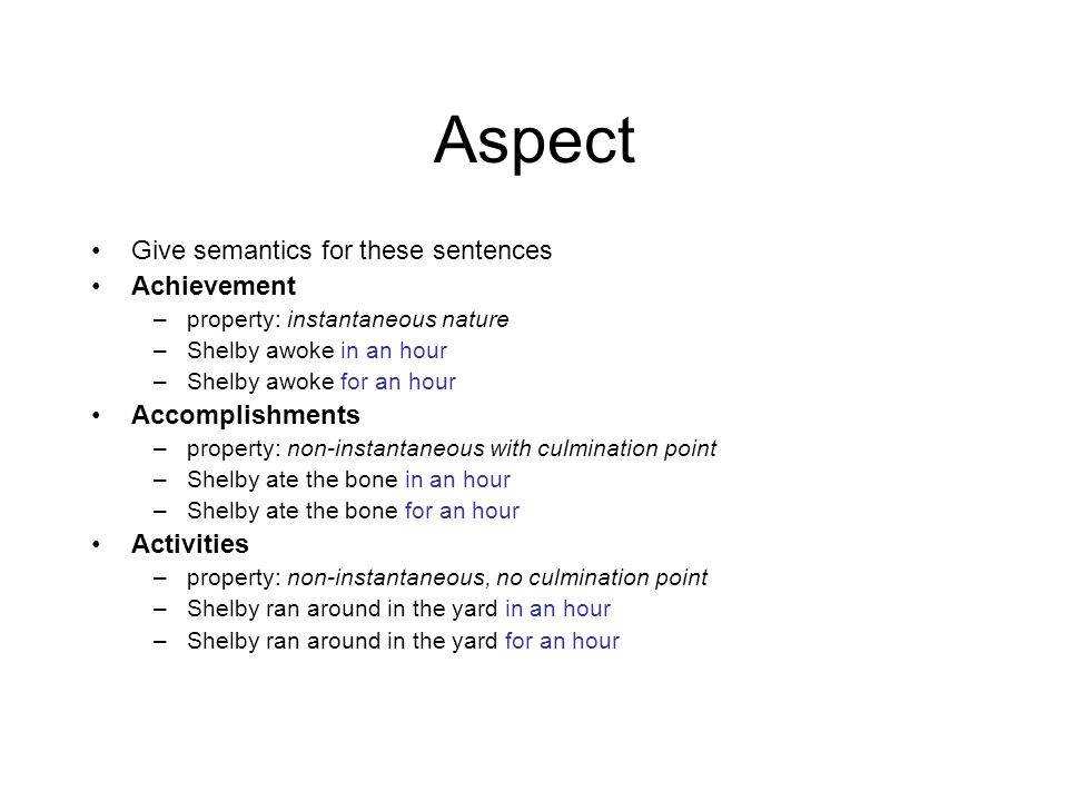 Aspect Give semantics for these sentences Achievement –property: instantaneous nature –Shelby awoke in an hour –Shelby awoke for an hour Accomplishments –property: non-instantaneous with culmination point –Shelby ate the bone in an hour –Shelby ate the bone for an hour Activities –property: non-instantaneous, no culmination point –Shelby ran around in the yard in an hour –Shelby ran around in the yard for an hour