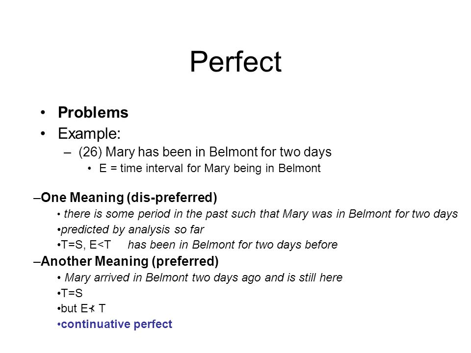 Perfect Problems Example: –(26) Mary has been in Belmont for two days E = time interval for Mary being in Belmont –One Meaning (dis-preferred) there is some period in the past such that Mary was in Belmont for two days predicted by analysis so far T=S, E<Thas been in Belmont for two days before –Another Meaning (preferred) Mary arrived in Belmont two days ago and is still here T=S but E ⊀ T continuative perfect