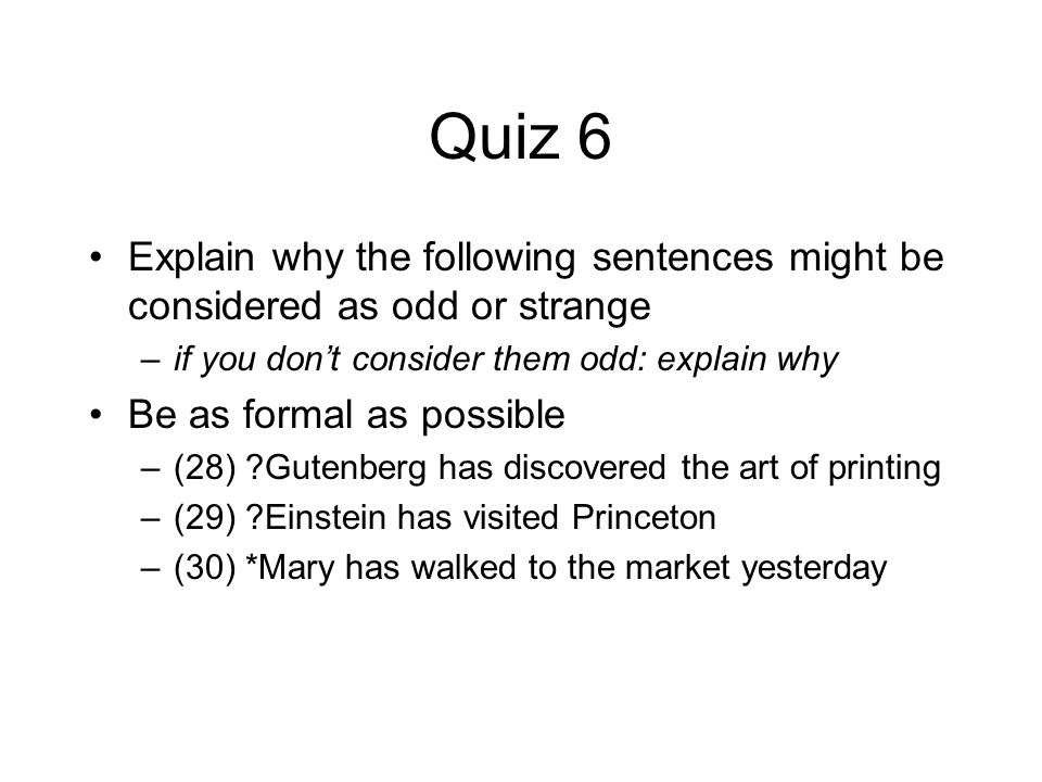 Quiz 6 Explain why the following sentences might be considered as odd or strange –if you don’t consider them odd: explain why Be as formal as possible –(28) Gutenberg has discovered the art of printing –(29) Einstein has visited Princeton –(30) *Mary has walked to the market yesterday