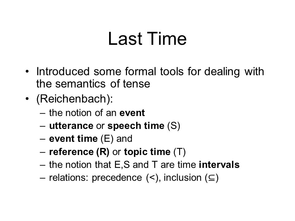 Last Time Introduced some formal tools for dealing with the semantics of tense (Reichenbach): –the notion of an event –utterance or speech time (S) –event time (E) and –reference (R) or topic time (T) –the notion that E,S and T are time intervals –relations: precedence (<), inclusion ( ⊆ )