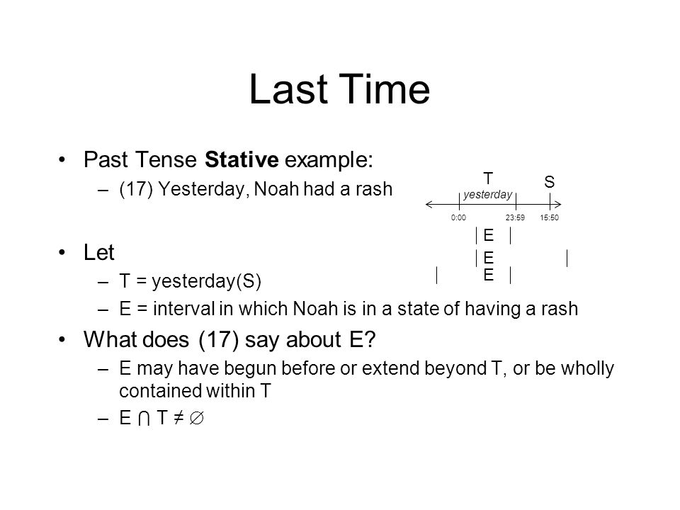 Last Time Past Tense Stative example: –(17) Yesterday, Noah had a rash Let –T = yesterday(S) –E = interval in which Noah is in a state of having a rash What does (17) say about E.