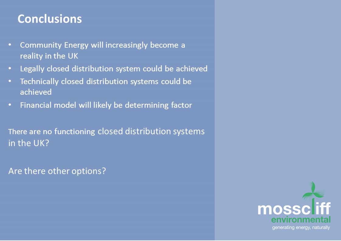 Conclusions Community Energy will increasingly become a reality in the UK Legally closed distribution system could be achieved Technically closed distribution systems could be achieved Financial model will likely be determining factor There are no functioning closed distribution systems in the UK.