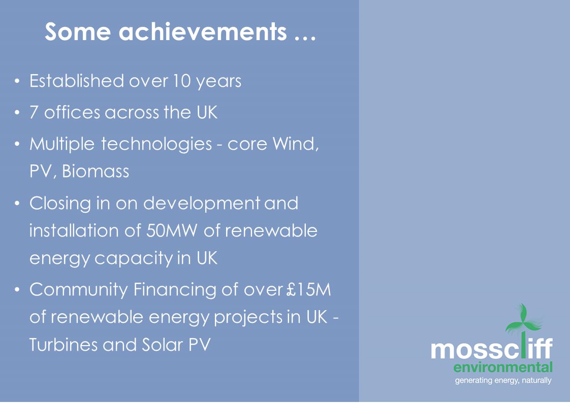 Some achievements … Established over 10 years 7 offices across the UK Multiple technologies - core Wind, PV, Biomass Closing in on development and installation of 50MW of renewable energy capacity in UK Community Financing of over £15M of renewable energy projects in UK - Turbines and Solar PV