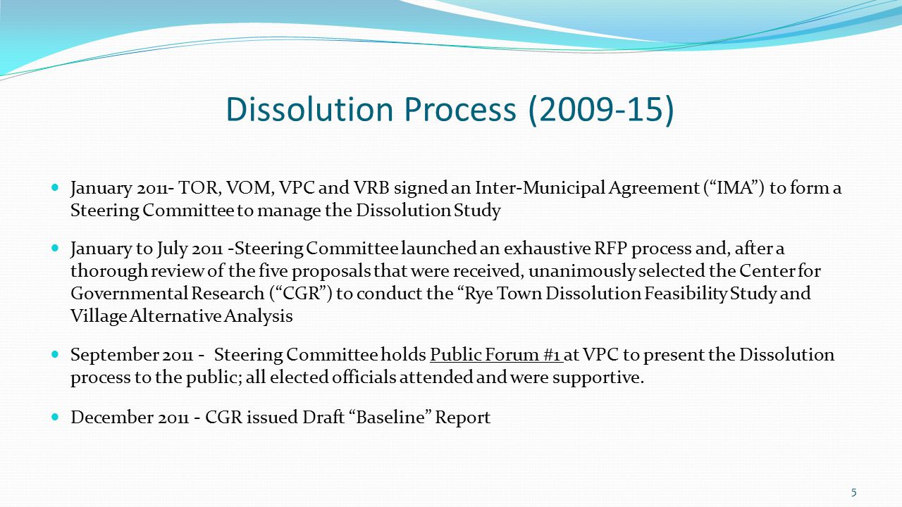 Dissolution Process ( ) January TOR, VOM, VPC and VRB signed an Inter-Municipal Agreement ( IMA ) to form a Steering Committee to manage the Dissolution Study January to July Steering Committee launched an exhaustive RFP process and, after a thorough review of the five proposals that were received, unanimously selected the Center for Governmental Research ( CGR ) to conduct the Rye Town Dissolution Feasibility Study and Village Alternative Analysis September Steering Committee holds Public Forum #1 at VPC to present the Dissolution process to the public; all elected officials attended and were supportive.