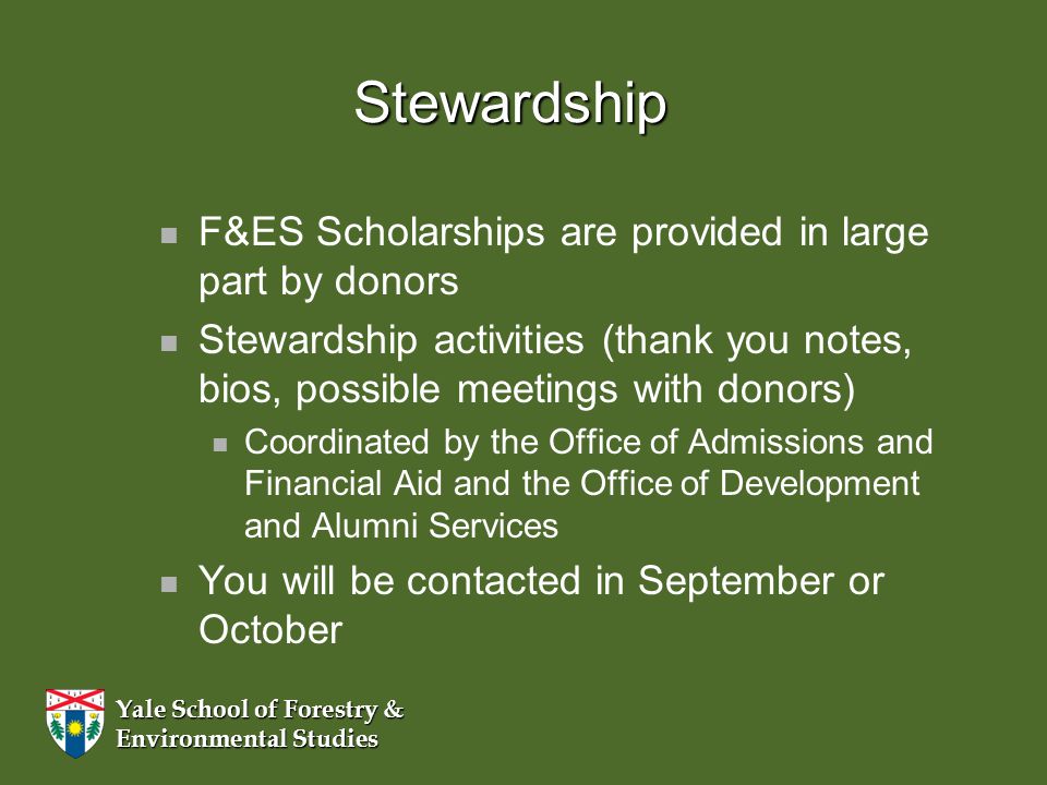 Yale School of Forestry & Environmental Studies Stewardship F&ES Scholarships are provided in large part by donors Stewardship activities (thank you notes, bios, possible meetings with donors) Coordinated by the Office of Admissions and Financial Aid and the Office of Development and Alumni Services You will be contacted in September or October