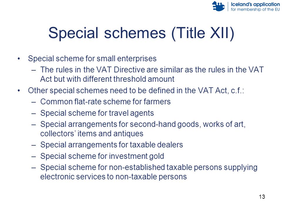 13 Special schemes (Title XII) Special scheme for small enterprises –The rules in the VAT Directive are similar as the rules in the VAT Act but with different threshold amount Other special schemes need to be defined in the VAT Act, c.f.: –Common flat-rate scheme for farmers –Special scheme for travel agents –Special arrangements for second-hand goods, works of art, collectors’ items and antiques –Special arrangements for taxable dealers –Special scheme for investment gold –Special scheme for non-established taxable persons supplying electronic services to non-taxable persons