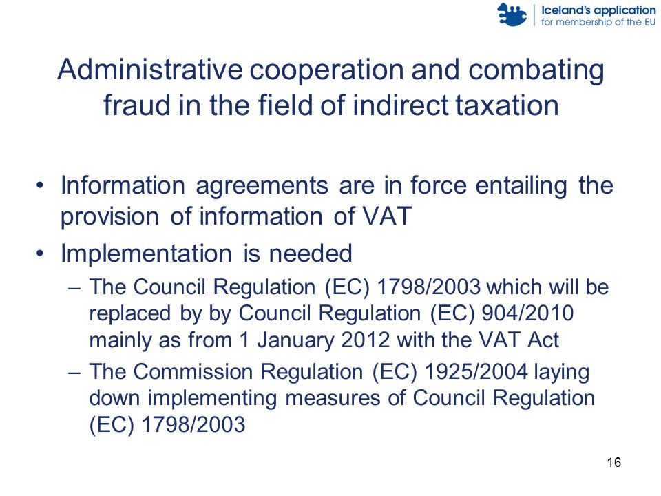 16 Administrative cooperation and combating fraud in the field of indirect taxation Information agreements are in force entailing the provision of information of VAT Implementation is needed –The Council Regulation (EC) 1798/2003 which will be replaced by by Council Regulation (EC) 904/2010 mainly as from 1 January 2012 with the VAT Act –The Commission Regulation (EC) 1925/2004 laying down implementing measures of Council Regulation (EC) 1798/2003