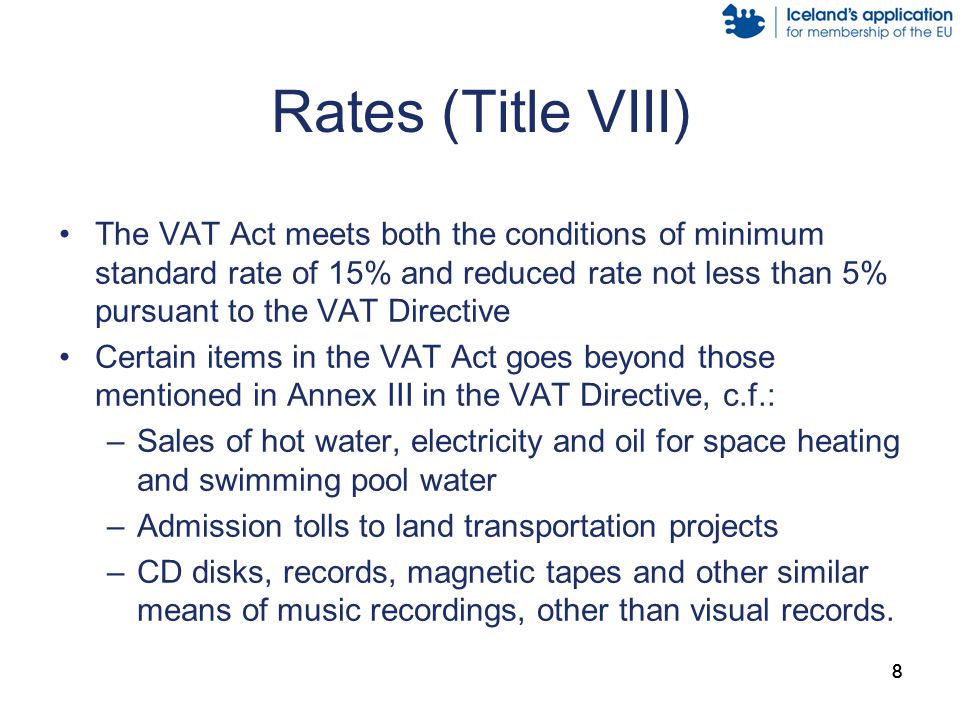 88 Rates (Title VIII) The VAT Act meets both the conditions of minimum standard rate of 15% and reduced rate not less than 5% pursuant to the VAT Directive Certain items in the VAT Act goes beyond those mentioned in Annex III in the VAT Directive, c.f.: –Sales of hot water, electricity and oil for space heating and swimming pool water –Admission tolls to land transportation projects –CD disks, records, magnetic tapes and other similar means of music recordings, other than visual records.