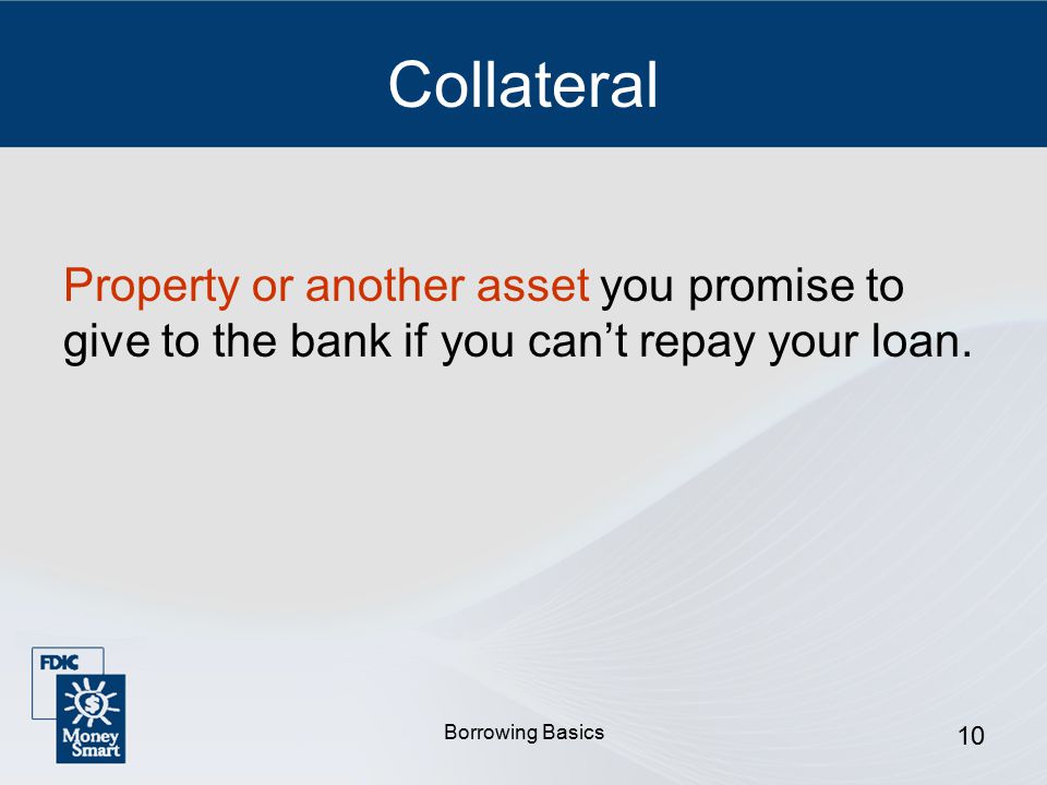 Borrowing Basics 10 Collateral Property or another asset you promise to give to the bank if you can’t repay your loan.