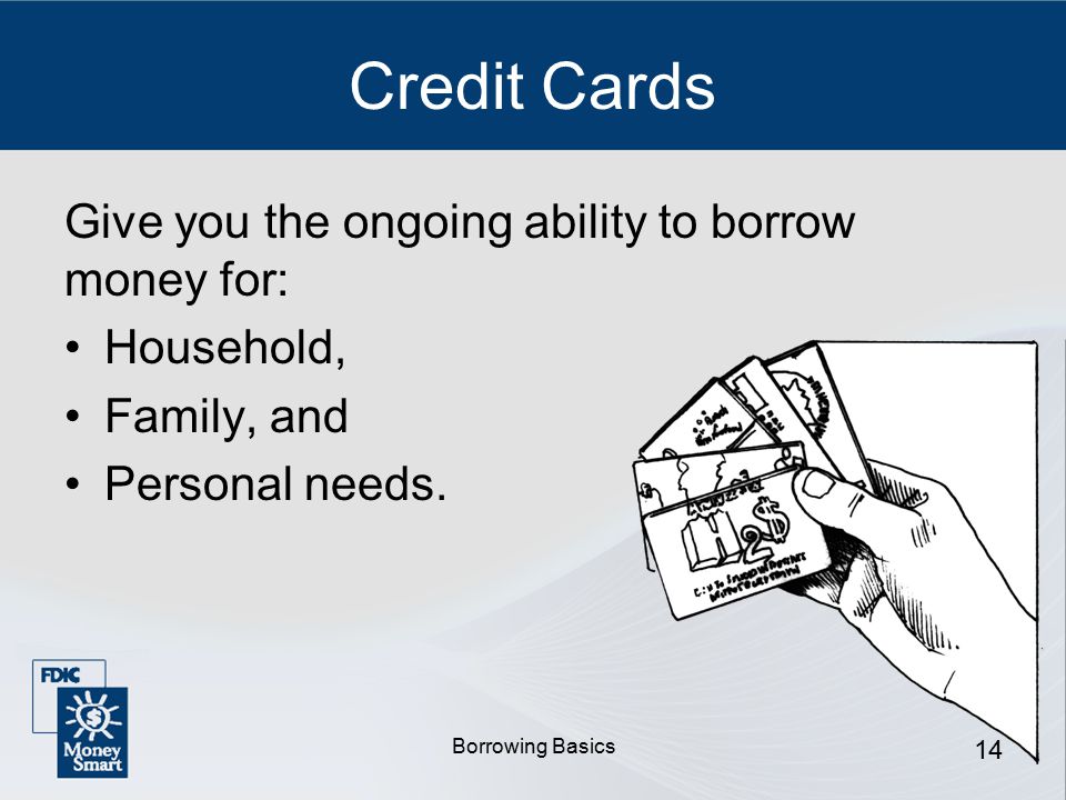 Borrowing Basics 14 Credit Cards Give you the ongoing ability to borrow money for: Household, Family, and Personal needs.