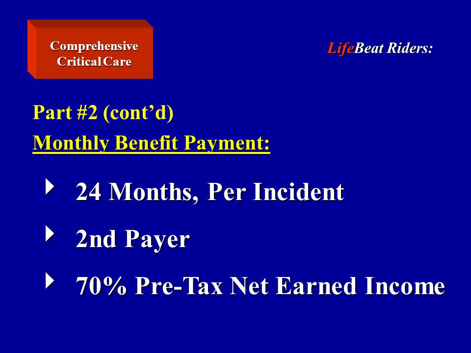 LifeBeat Riders: Part #2 (cont’d) Monthly Benefit Payment:  24 Months, Per Incident  2nd Payer  70% Pre-Tax Net Earned Income Comprehensive Critical Care