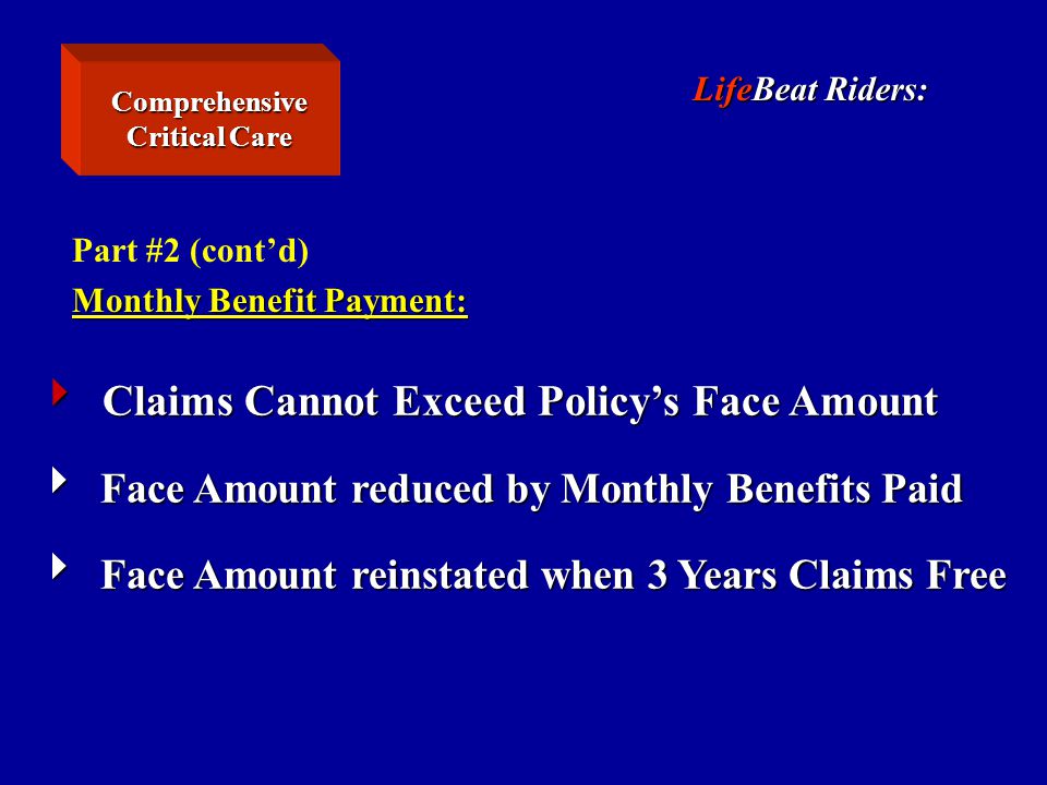 LifeBeat Riders: Part #2 (cont’d) Monthly Benefit Payment:  Claims Cannot Exceed Policy’s Face Amount  Face Amount reduced by Monthly Benefits Paid  Face Amount reinstated when 3 Years Claims Free Comprehensive Critical Care