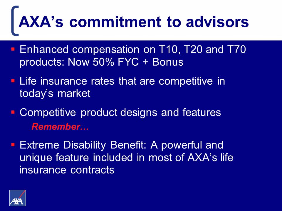 AXA’s commitment to advisors  Enhanced compensation on T10, T20 and T70 products: Now 50% FYC + Bonus  Life insurance rates that are competitive in today’s market  Competitive product designs and features Remember…  Extreme Disability Benefit: A powerful and unique feature included in most of AXA’s life insurance contracts