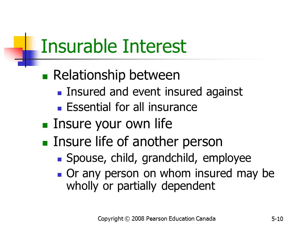 Copyright © 2008 Pearson Education Canada 5-10 Insurable Interest Relationship between Insured and event insured against Essential for all insurance Insure your own life Insure life of another person Spouse, child, grandchild, employee Or any person on whom insured may be wholly or partially dependent