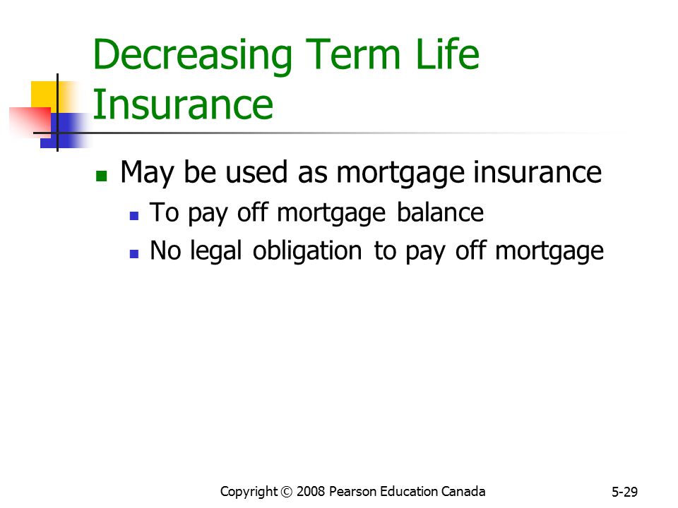 Copyright © 2008 Pearson Education Canada 5-29 Decreasing Term Life Insurance May be used as mortgage insurance To pay off mortgage balance No legal obligation to pay off mortgage