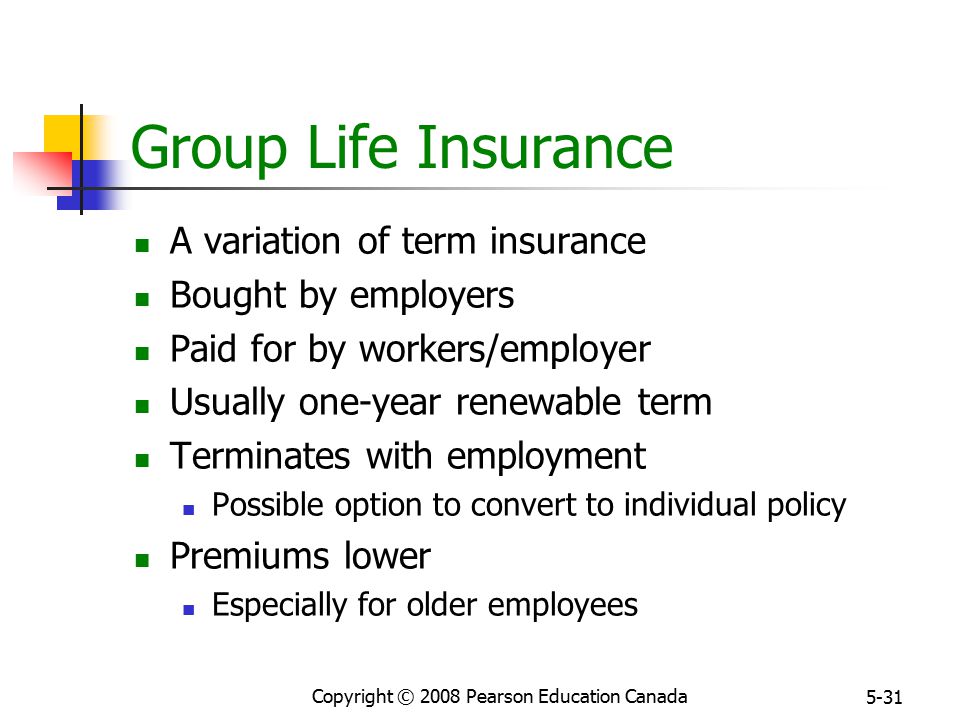 Copyright © 2008 Pearson Education Canada 5-31 Group Life Insurance A variation of term insurance Bought by employers Paid for by workers/employer Usually one-year renewable term Terminates with employment Possible option to convert to individual policy Premiums lower Especially for older employees