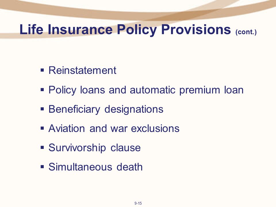 9-15 Life Insurance Policy Provisions (cont.)  Reinstatement  Policy loans and automatic premium loan  Beneficiary designations  Aviation and war exclusions  Survivorship clause  Simultaneous death